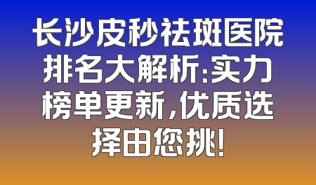 长沙皮秒祛斑医院排名大解析：实力榜单更新，优质选择由您挑！