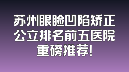 苏州眼睑凹陷矫正公立排名前五医院重磅推荐！
