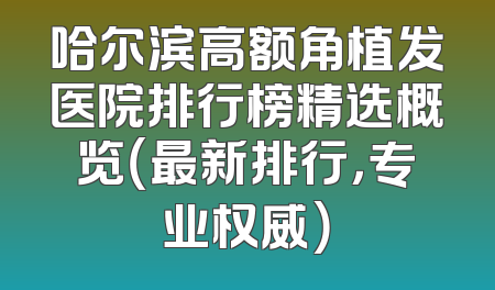 哈尔滨高额角植发医院排行榜精选概览（最新排行，专业权威）