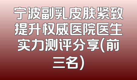 宁波副乳皮肤紧致提升权威医院医生实力测评分享（前三名）