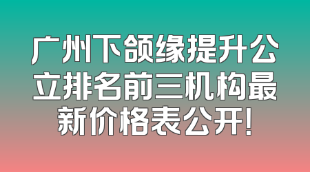 广州下颌缘提升公立排名前三机构最新价格表公开！