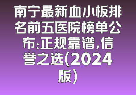 南宁最新血小板排名前五医院榜单公布：正规靠谱，信誉之选（2024版）