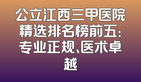 公立江西三甲医院精选排名榜前五：专业正规、医术卓越