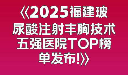 《2025福建玻尿酸注射丰胸技术五强医院TOP榜单发布！》