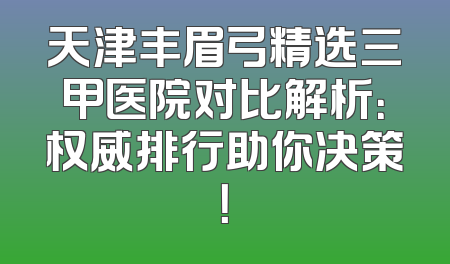 天津丰眉弓精选三甲医院对比解析：权威排行助你决策！