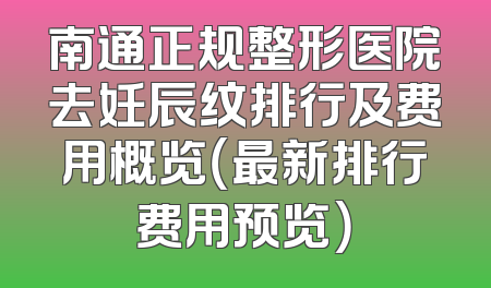 南通正规整形医院去妊辰纹排行及费用概览（最新排行费用预览）