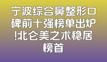 宁波综合鼻整形口碑前十强榜单出炉！北仑美之术稳居榜首