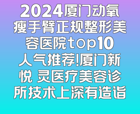 2024厦门动氧瘦手臂正规整形美容医院top10人气推荐！厦门新悦妡灵医疗美容诊所技术上深有造诣