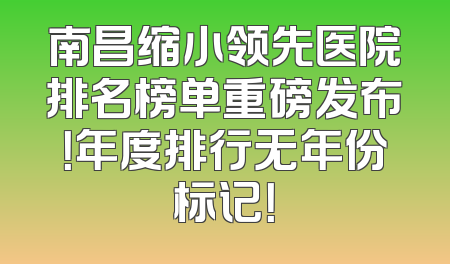 南昌缩小领先医院排名榜单重磅发布！年度排行无年份标记！