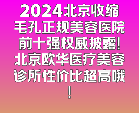2024北京收缩毛孔正规美容医院前十强权威披露！北京欧华医疗美容诊所性价比超高哦！