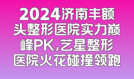 2024济南丰额头整形医院实力巅峰PK，艺星整形医院火花碰撞领跑