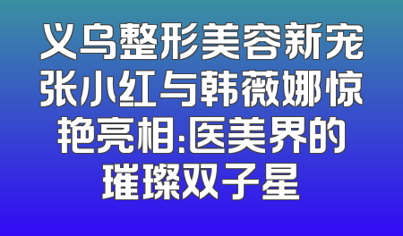 义乌整形美容新宠张小红与韩薇娜惊艳亮相：医美界的璀璨双子星