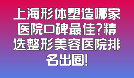 上海形体塑造哪家医院口碑最佳？精选整形美容医院排名出圈！