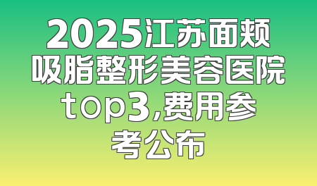 2025江苏面颊吸脂整形美容医院top3，费用参考公布