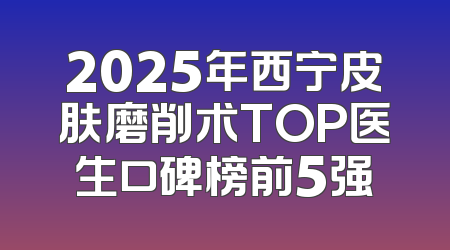 2025年西宁皮肤磨削术TOP医生口碑榜前5强