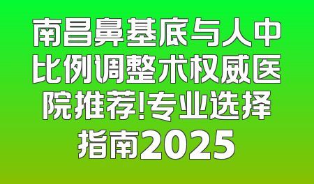 南昌鼻基底与人中比例调整术权威医院推荐！专业选择指南2025