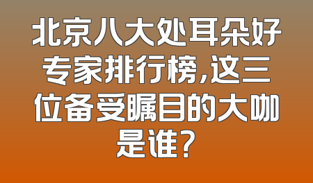 北京八大处耳朵好专家排行榜，这三位备受瞩目的大咖是谁？