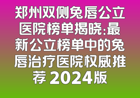 郑州双侧兔唇公立医院榜单揭晓：最新公立榜单中的兔唇治疗医院权威推荐 2024版