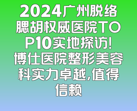 2024广州脱络腮胡权威医院TOP10实地探访！博仕医院整形美容科实力卓越，值得信赖