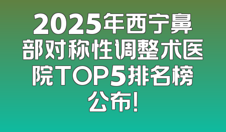 2025年西宁鼻部对称性调整术医院TOP5排名榜公布！