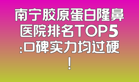 南宁胶原蛋白隆鼻医院排名TOP5：口碑实力均过硬！