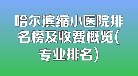 哈尔滨缩小医院排名榜及收费概览（专业排名）