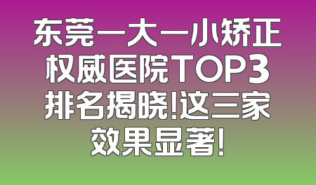 东莞一大一小矫正权威医院TOP3排名揭晓！这三家效果显著！