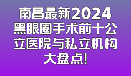 南昌最新2024黑眼圈手术前十公立医院与私立机构大盘点！