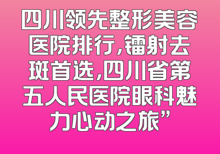 四川领先整形美容医院排行，镭射去斑首选，四川省第五人民医院眼科魅力心动之旅”