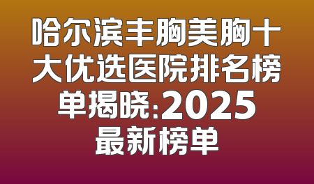 哈尔滨丰胸美胸十大优选医院排名榜单揭晓：2025最新榜单