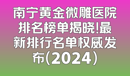 南宁黄金微雕医院排名榜单揭晓！最新排行名单权威发布（2024）
