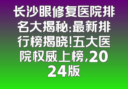 长沙眼修复医院排名大揭秘：最新排行榜揭晓！五大医院权威上榜，2024版