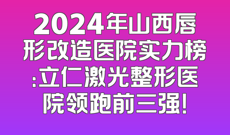 2024年山西唇形改造医院实力榜：立仁激光整形医院领跑前三强！