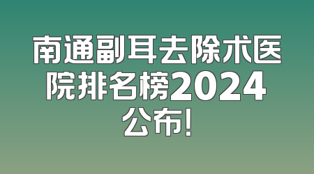 南通副耳去除术医院排名榜2024公布！