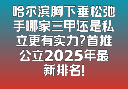 哈尔滨胸下垂松弛手哪家三甲还是私立更有实力？首推公立2025年最新排名！
