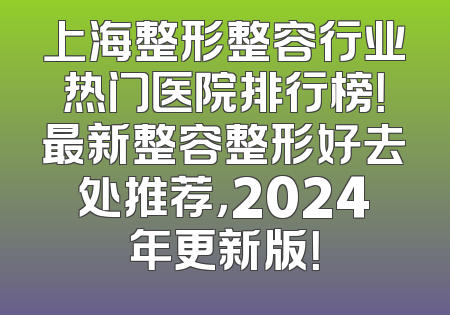 上海整形整容行业热门医院排行榜！最新整容整形好去处推荐，2024年更新版！