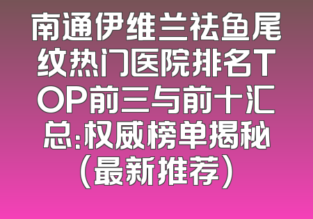 南通伊维兰祛鱼尾纹热门医院排名TOP前三与前十汇总：权威榜单揭秘（最新推荐）