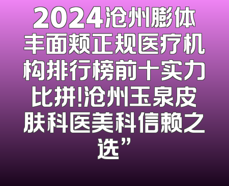 2024沧州膨体丰面颊正规医疗机构排行榜前十实力比拼！沧州玉泉皮肤科医美科信赖之选”