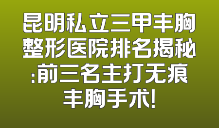 昆明私立三甲丰胸整形医院排名揭秘：前三名主打无痕丰胸手术！