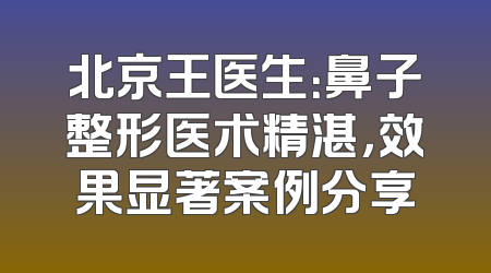 北京王医生：鼻子整形医术精湛，效果显著案例分享
