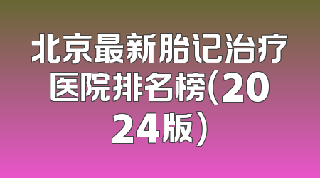 北京最新胎记治疗医院排名榜（2024版）
