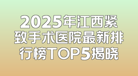 2025年江西紧致手术医院最新排行榜TOP5揭晓