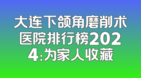 大连下颌角磨削术医院排行榜2024：为家人收藏
