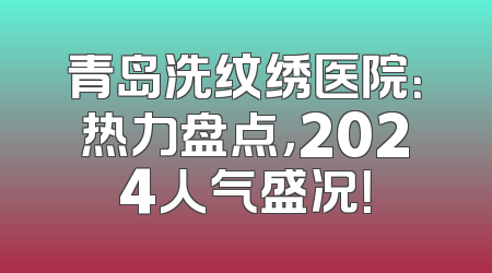 青岛洗纹绣医院：热力盘点，2024人气盛况！
