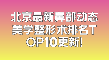 北京最新鼻部动态美学整形术排名TOP10更新！