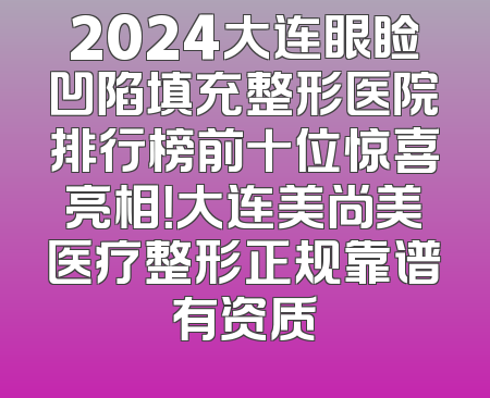 2024大连眼睑凹陷填充整形医院排行榜前十位惊喜亮相！大连美尚美医疗整形正规靠谱有资质