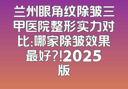 兰州眼角纹除皱三甲医院整形实力对比：哪家除皱效果最好？！2025版