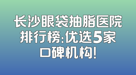长沙眼袋抽脂医院排行榜：优选5家口碑机构！