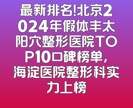 最新排名！北京2024年假体丰太阳穴整形医院TOP10口碑榜单，海淀医院整形科实力上榜
