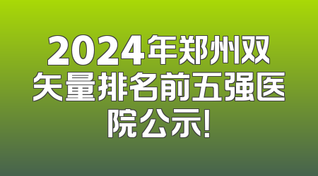 2024年郑州双矢量排名前五强医院公示！